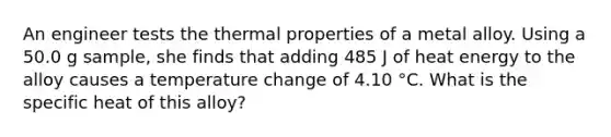 An engineer tests the thermal properties of a metal alloy. Using a 50.0 g sample, she finds that adding 485 J of heat energy to the alloy causes a temperature change of 4.10 °C. What is the specific heat of this alloy?