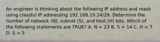 An engineer is thinking about the following IP address and mask using classful IP addressing 192.168.19.24/29. Determine the number of network (N), subnet (S), and host (H) bits. Which of the following statements are TRUE? A. N = 23 B. S = 14 C. H = 7 D. S = 5