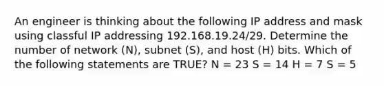 An engineer is thinking about the following IP address and mask using classful IP addressing 192.168.19.24/29. Determine the number of network (N), subnet (S), and host (H) bits. Which of the following statements are TRUE? N = 23 S = 14 H = 7 S = 5