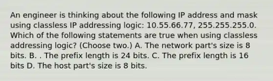 An engineer is thinking about the following IP address and mask using classless IP addressing logic: 10.55.66.77, 255.255.255.0. Which of the following statements are true when using classless addressing logic? (Choose two.) A. The network part's size is 8 bits. B. . The prefix length is 24 bits. C. The prefix length is 16 bits D. The host part's size is 8 bits.