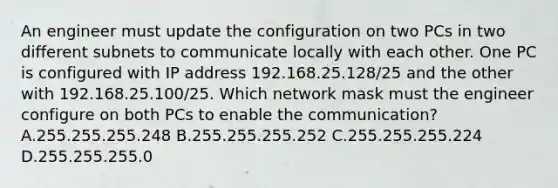 An engineer must update the configuration on two PCs in two different subnets to communicate locally with each other. One PC is configured with IP address 192.168.25.128/25 and the other with 192.168.25.100/25. Which network mask must the engineer configure on both PCs to enable the communication? A.255.255.255.248 B.255.255.255.252 C.255.255.255.224 D.255.255.255.0