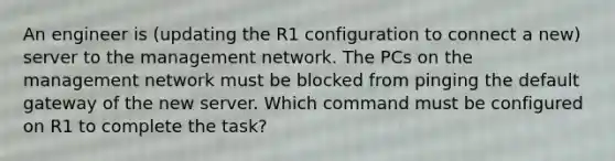 An engineer is (updating the R1 configuration to connect a new) server to the management network. The PCs on the management network must be blocked from pinging the default gateway of the new server. Which command must be configured on R1 to complete the task?