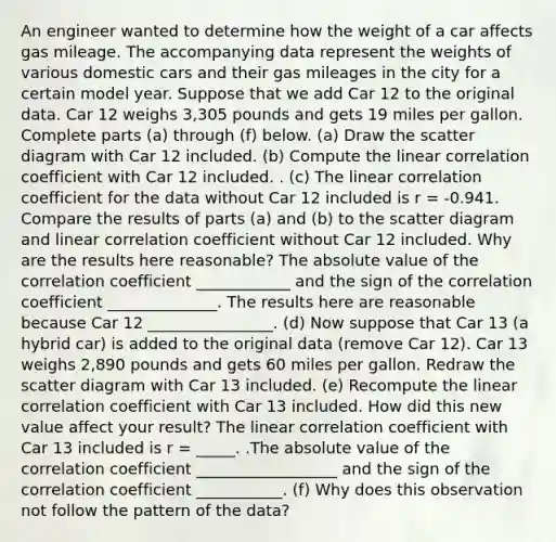 An engineer wanted to determine how the weight of a car affects gas mileage. The accompanying data represent the weights of various domestic cars and their gas mileages in the city for a certain model year. Suppose that we add Car 12 to the original data. Car 12 weighs 3,305 pounds and gets 19 miles per gallon. Complete parts (a) through (f) below. ​(a) Draw the scatter diagram with Car 12 included. ​(b) Compute the linear correlation coefficient with Car 12 included. . ​(c) The linear correlation coefficient for the data without Car 12 included is r = -0.941. Compare the results of parts​ (a) and​ (b) to the scatter diagram and linear correlation coefficient without Car 12 included. Why are the results here​ reasonable? The absolute value of the correlation coefficient ____________ and the sign of the correlation coefficient ______________. The results here are reasonable because Car 12 ________________. ​(d) Now suppose that Car 13​ (a hybrid​ car) is added to the original data​ (remove Car​ 12). Car 13 weighs 2,890 pounds and gets 60 miles per gallon. Redraw the scatter diagram with Car 13 included. ​(e) Recompute the linear correlation coefficient with Car 13 included. How did this new value affect your​ result? The linear correlation coefficient with Car 13 included is r = _____. .The absolute value of the correlation coefficient __________________ and the sign of the correlation coefficient ___________. ​(f) Why does this observation not follow the pattern of the​ data?