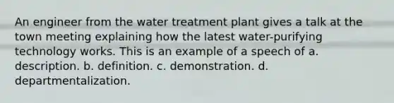 An engineer from the water treatment plant gives a talk at the town meeting explaining how the latest water-purifying technology works. This is an example of a speech of a. description. b. definition. c. demonstration. d. departmentalization.