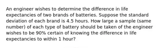 An engineer wishes to determine the difference in life expectancies of two brands of batteries. Suppose the <a href='https://www.questionai.com/knowledge/kqGUr1Cldy-standard-deviation' class='anchor-knowledge'>standard deviation</a> of each brand is 4.5 hours. How large a sample (same number) of each type of battery should be taken of the engineer wishes to be 90% certain of knowing the difference in life expectancies to within 1 hour?