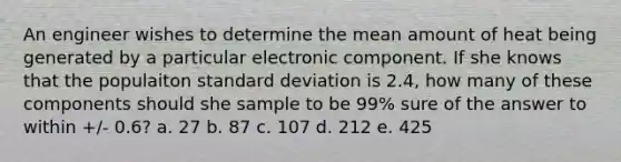 An engineer wishes to determine the mean amount of heat being generated by a particular electronic component. If she knows that the populaiton standard deviation is 2.4, how many of these components should she sample to be 99% sure of the answer to within +/- 0.6? a. 27 b. 87 c. 107 d. 212 e. 425