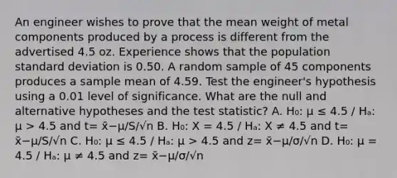 An engineer wishes to prove that the mean weight of metal components produced by a process is different from the advertised 4.5 oz. Experience shows that the population <a href='https://www.questionai.com/knowledge/kqGUr1Cldy-standard-deviation' class='anchor-knowledge'>standard deviation</a> is 0.50. A random sample of 45 components produces a sample mean of 4.59. Test the engineer's hypothesis using a 0.01 level of significance. What are the null and alternative hypotheses and <a href='https://www.questionai.com/knowledge/kzeQt8hpQB-the-test-statistic' class='anchor-knowledge'>the test statistic</a>? A. H₀: µ ≤ 4.5 / Hₐ: µ > 4.5 and t= x̄−μ/S/√n B. H₀: X = 4.5 / Hₐ: X ≠ 4.5 and t= x̄−μ/S/√n C. H₀: µ ≤ 4.5 / Hₐ: µ > 4.5 and z= x̄−μ/σ/√n D. H₀: µ = 4.5 / Hₐ: µ ≠ 4.5 and z= x̄−μ/σ/√n