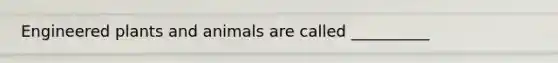 Engineered plants and animals are called __________