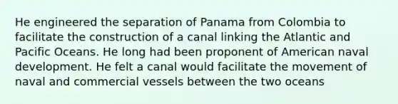 He engineered the separation of Panama from Colombia to facilitate the construction of a canal linking the Atlantic and Pacific Oceans. He long had been proponent of American naval development. He felt a canal would facilitate the movement of naval and commercial vessels between the two oceans