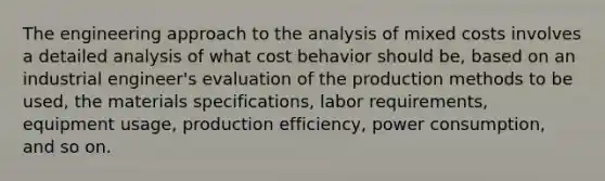 The engineering approach to the analysis of mixed costs involves a detailed analysis of what cost behavior should be, based on an industrial engineer's evaluation of the production methods to be used, the materials specifications, labor requirements, equipment usage, production efficiency, power consumption, and so on.