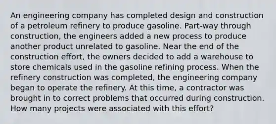 An engineering company has completed design and construction of a petroleum refinery to produce gasoline. Part-way through construction, the engineers added a new process to produce another product unrelated to gasoline. Near the end of the construction effort, the owners decided to add a warehouse to store chemicals used in the gasoline refining process. When the refinery construction was completed, the engineering company began to operate the refinery. At this time, a contractor was brought in to correct problems that occurred during construction. How many projects were associated with this effort?