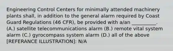 Engineering Control Centers for minimally attended machinery plants shall, in addition to the general alarm required by Coast Guard Regulations (46 CFR), be provided with a/an __________. (A.) satellite telecommunications alarm (B.) remote vital system alarm (C.) gyrocompass system alarm (D.) all of the above [REFERANCE ILLUSTRATION]: N/A