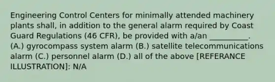 Engineering Control Centers for minimally attended machinery plants shall, in addition to the general alarm required by Coast Guard Regulations (46 CFR), be provided with a/an __________. (A.) gyrocompass system alarm (B.) satellite telecommunications alarm (C.) personnel alarm (D.) all of the above [REFERANCE ILLUSTRATION]: N/A