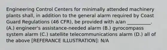 Engineering Control Centers for minimally attended machinery plants shall, in addition to the general alarm required by Coast Guard Regulations (46 CFR), be provided with a/an __________. (A.) engineer's assistance-needed alarm (B.) gyrocompass system alarm (C.) satellite telecommunications alarm (D.) all of the above [REFERANCE ILLUSTRATION]: N/A