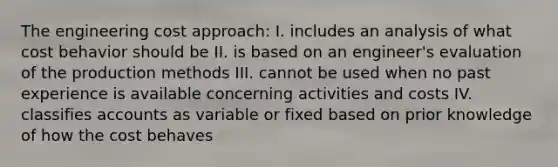 The engineering cost approach: I. includes an analysis of what cost behavior should be II. is based on an engineer's evaluation of the production methods III. cannot be used when no past experience is available concerning activities and costs IV. classifies accounts as variable or fixed based on prior knowledge of how the cost behaves