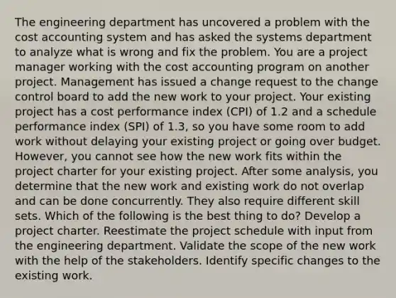 The engineering department has uncovered a problem with the cost accounting system and has asked the systems department to analyze what is wrong and fix the problem. You are a project manager working with the cost accounting program on another project. Management has issued a change request to the change control board to add the new work to your project. Your existing project has a cost performance index (CPI) of 1.2 and a schedule performance index (SPI) of 1.3, so you have some room to add work without delaying your existing project or going over budget. However, you cannot see how the new work fits within the project charter for your existing project. After some analysis, you determine that the new work and existing work do not overlap and can be done concurrently. They also require different skill sets. Which of the following is the best thing to do? Develop a project charter. Reestimate the project schedule with input from the engineering department. Validate the scope of the new work with the help of the stakeholders. Identify specific changes to the existing work.