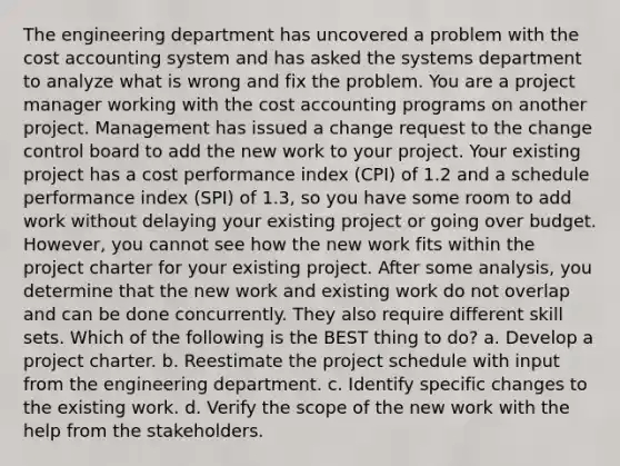 The engineering department has uncovered a problem with the cost accounting system and has asked the systems department to analyze what is wrong and fix the problem. You are a project manager working with the cost accounting programs on another project. Management has issued a change request to the change control board to add the new work to your project. Your existing project has a cost performance index (CPI) of 1.2 and a schedule performance index (SPI) of 1.3, so you have some room to add work without delaying your existing project or going over budget. However, you cannot see how the new work fits within the project charter for your existing project. After some analysis, you determine that the new work and existing work do not overlap and can be done concurrently. They also require different skill sets. Which of the following is the BEST thing to do? a. Develop a project charter. b. Reestimate the project schedule with input from the engineering department. c. Identify specific changes to the existing work. d. Verify the scope of the new work with the help from the stakeholders.