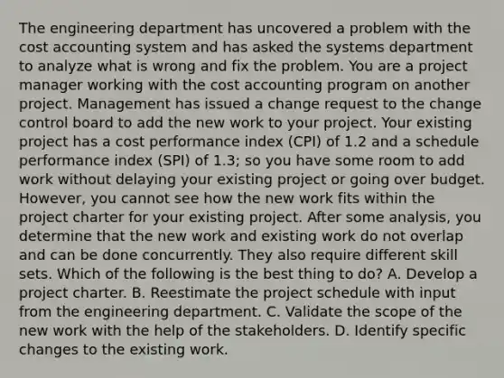 The engineering department has uncovered a problem with the cost accounting system and has asked the systems department to analyze what is wrong and fix the problem. You are a project manager working with the cost accounting program on another project. Management has issued a change request to the change control board to add the new work to your project. Your existing project has a cost performance index (CPI) of 1.2 and a schedule performance index (SPI) of 1.3; so you have some room to add work without delaying your existing project or going over budget. However, you cannot see how the new work fits within the project charter for your existing project. After some analysis, you determine that the new work and existing work do not overlap and can be done concurrently. They also require different skill sets. Which of the following is the best thing to do? A. Develop a project charter. B. Reestimate the project schedule with input from the engineering department. C. Validate the scope of the new work with the help of the stakeholders. D. Identify specific changes to the existing work.