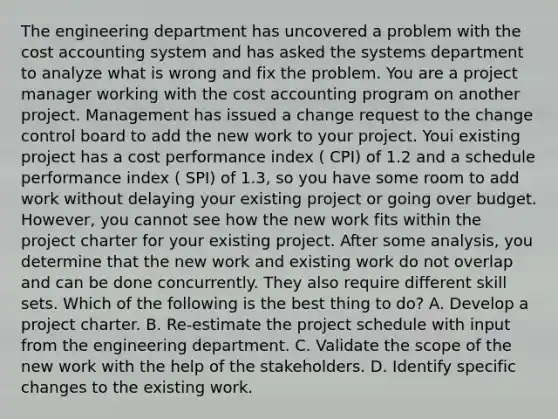 The engineering department has uncovered a problem with the cost accounting system and has asked the systems department to analyze what is wrong and fix the problem. You are a project manager working with the cost accounting program on another project. Management has issued a change request to the change control board to add the new work to your project. Youi existing project has a cost performance index ( CPI) of 1.2 and a schedule performance index ( SPI) of 1.3, so you have some room to add work without delaying your existing project or going over budget. However, you cannot see how the new work fits within the project charter for your existing project. After some analysis, you determine that the new work and existing work do not overlap and can be done concurrently. They also require different skill sets. Which of the following is the best thing to do? A. Develop a project charter. B. Re-estimate the project schedule with input from the engineering department. C. Validate the scope of the new work with the help of the stakeholders. D. Identify specific changes to the existing work.