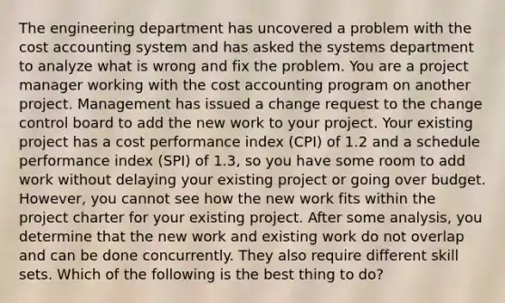 The engineering department has uncovered a problem with the cost accounting system and has asked the systems department to analyze what is wrong and fix the problem. You are a project manager working with the cost accounting program on another project. Management has issued a change request to the change control board to add the new work to your project. Your existing project has a cost performance index (CPI) of 1.2 and a schedule performance index (SPI) of 1.3, so you have some room to add work without delaying your existing project or going over budget. However, you cannot see how the new work fits within the project charter for your existing project. After some analysis, you determine that the new work and existing work do not overlap and can be done concurrently. They also require different skill sets. Which of the following is the best thing to do?