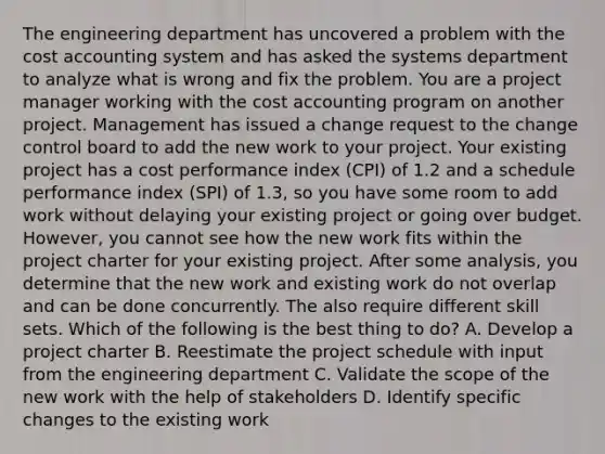 The engineering department has uncovered a problem with the cost accounting system and has asked the systems department to analyze what is wrong and fix the problem. You are a project manager working with the cost accounting program on another project. Management has issued a change request to the change control board to add the new work to your project. Your existing project has a cost performance index (CPI) of 1.2 and a schedule performance index (SPI) of 1.3, so you have some room to add work without delaying your existing project or going over budget. However, you cannot see how the new work fits within the project charter for your existing project. After some analysis, you determine that the new work and existing work do not overlap and can be done concurrently. The also require different skill sets. Which of the following is the best thing to do? A. Develop a project charter B. Reestimate the project schedule with input from the engineering department C. Validate the scope of the new work with the help of stakeholders D. Identify specific changes to the existing work