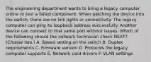 The engineering department wants to bring a legacy computer online to test a failed component. When patching the device into the switch, there are no link lights or connectivity. The legacy computer can ping its loopback address successfully. Another device can connect to that same port without issues. Which of the following should the network technician check NEXT? (Choose two.) A. Speed setting on the switch B. Duplex requirements C. Firmware version D. Protocols the legacy computer supports E. Network card drivers F. VLAN settings