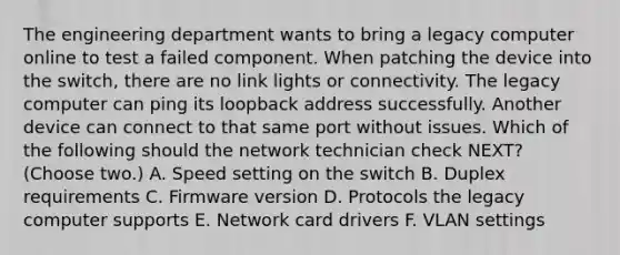 The engineering department wants to bring a legacy computer online to test a failed component. When patching the device into the switch, there are no link lights or connectivity. The legacy computer can ping its loopback address successfully. Another device can connect to that same port without issues. Which of the following should the network technician check NEXT? (Choose two.) A. Speed setting on the switch B. Duplex requirements C. Firmware version D. Protocols the legacy computer supports E. Network card drivers F. VLAN settings