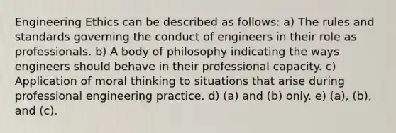 Engineering Ethics can be described as follows: a) The rules and standards governing the conduct of engineers in their role as professionals. b) A body of philosophy indicating the ways engineers should behave in their professional capacity. c) Application of moral thinking to situations that arise during professional engineering practice. d) (a) and (b) only. e) (a), (b), and (c).