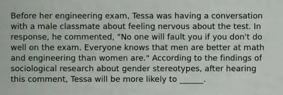 Before her engineering exam, Tessa was having a conversation with a male classmate about feeling nervous about the test. In response, he commented, "No one will fault you if you don't do well on the exam. Everyone knows that men are better at math and engineering than women are." According to the findings of sociological research about gender stereotypes, after hearing this comment, Tessa will be more likely to ______.