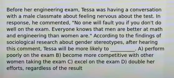 Before her engineering exam, Tessa was having a conversation with a male classmate about feeling nervous about the test. In response, he commented, "No one will fault you if you don't do well on the exam. Everyone knows that men are better at math and engineering than women are." According to the findings of sociological research about <a href='https://www.questionai.com/knowledge/kRT5IHLlku-gender-stereotypes' class='anchor-knowledge'>gender stereotypes</a>, after hearing this comment, Tessa will be more likely to __________. A) perform poorly on the exam B) become more competitive with other women taking the exam C) excel on the exam D) double her efforts, regardless of the result