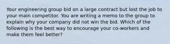 Your engineering group bid on a large contract but lost the job to your main competitor. You are writing a memo to the group to explain why your company did not win the bid. Which of the following is the best way to encourage your co-workers and make them feel better?