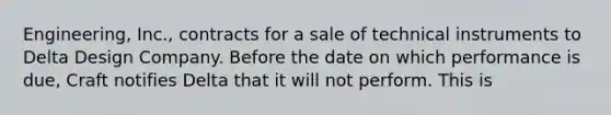 Engineering, Inc., contracts for a sale of technical instruments to Delta Design Company. Before the date on which performance is due, Craft notifies Delta that it will not perform. This is