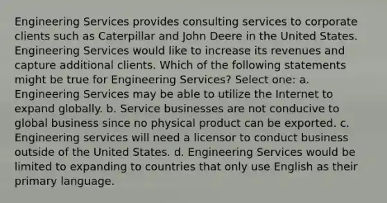 Engineering Services provides consulting services to corporate clients such as Caterpillar and John Deere in the United States. Engineering Services would like to increase its revenues and capture additional clients. Which of the following statements might be true for Engineering Services? Select one: a. Engineering Services may be able to utilize the Internet to expand globally. b. Service businesses are not conducive to global business since no physical product can be exported. c. Engineering services will need a licensor to conduct business outside of the United States. d. Engineering Services would be limited to expanding to countries that only use English as their primary language.