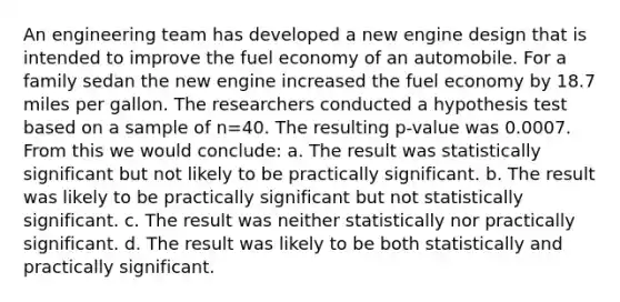 An engineering team has developed a new engine design that is intended to improve the fuel economy of an automobile. For a family sedan the new engine increased the fuel economy by 18.7 miles per gallon. The researchers conducted a hypothesis test based on a sample of n=40. The resulting p-value was 0.0007. From this we would conclude: a. The result was statistically significant but not likely to be practically significant. b. The result was likely to be practically significant but not statistically significant. c. The result was neither statistically nor practically significant. d. The result was likely to be both statistically and practically significant.