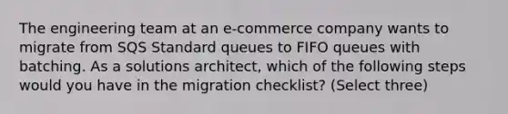 The engineering team at an e-commerce company wants to migrate from SQS Standard queues to FIFO queues with batching. As a solutions architect, which of the following steps would you have in the migration checklist? (Select three)