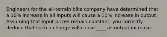 Engineers for the all-terrain bike company have determined that a 10% increase in all inputs will cause a 10% increase in output. Assuming that input prices remain constant, you correctly deduce that such a change will cause ____ as output increase.