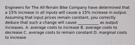 Engineers for The All-Terrain Bike Company have determined that a 15% increase in all inputs will cause a 15% increase in output. Assuming that input prices remain constant, you correctly deduce that such a change will cause ___________ as output increases. A. average costs to increase B. average costs to decrease C. average costs to remain constant D. marginal costs to increase