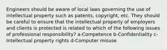 Engineers should be aware of local laws governing the use of intellectual property such as patents, copyright, etc. They should be careful to ensure that the intellectual property of employers and clients is protected is related to which of the following issues of professional responsibility? a-Competence b-Confidentiality c-Intellectual property rights d-Computer misuse