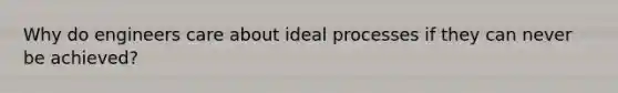 Why do engineers care about ideal processes if they can never be achieved?