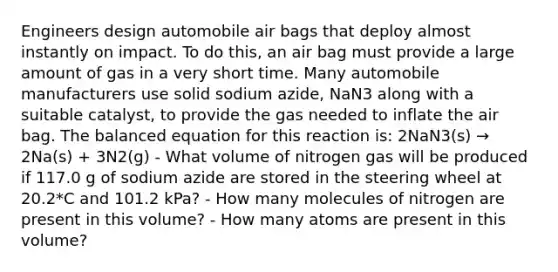 Engineers design automobile air bags that deploy almost instantly on impact. To do this, an air bag must provide a large amount of gas in a very short time. Many automobile manufacturers use solid sodium azide, NaN3 along with a suitable catalyst, to provide the gas needed to inflate the air bag. The balanced equation for this reaction is: 2NaN3(s) → 2Na(s) + 3N2(g) - What volume of nitrogen gas will be produced if 117.0 g of sodium azide are stored in the steering wheel at 20.2*C and 101.2 kPa? - How many molecules of nitrogen are present in this volume? - How many atoms are present in this volume?