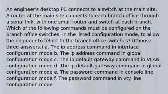 An engineer's desktop PC connects to a switch at the main site. A router at the main site connects to each branch office through a serial link, with one small router and switch at each branch. Which of the following commands must be configured on the branch office switches, in the listed configuration mode, to allow the engineer to telnet to the branch office switches? (Choose three answers.) a. The ip address command in interface configuration mode b. The ip address command in global configuration mode c. The ip default-gateway command in VLAN configuration mode d. The ip default-gateway command in global configuration mode e. The password command in console line configuration mode f. The password command in vty line configuration mode