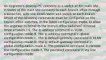 An engineer's desktop PC connects to a switch at the main site. A router at the main site connects to each branch office through a serial link, with one small router and switch at each branch. Which of the following commands must be configured on the branch office switches, in the listed configuration mode, to allow the engineer to telnet to the branch office switches? (Choose three answers.) A. The ip address command in VLAN configuration mode B. The ip address command in global configuration mode C. The ip default-gateway command in VLAN configuration mode D. The ip default-gateway command in global configuration mode E. The password command in console line configuration mode F. The password command in vty line configuration mode