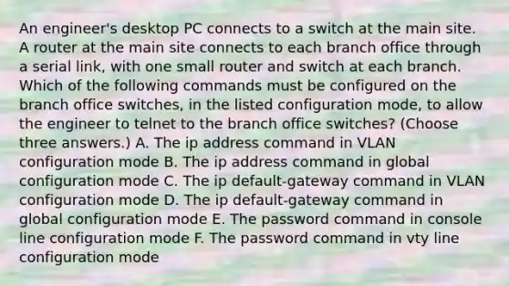 An engineer's desktop PC connects to a switch at the main site. A router at the main site connects to each branch office through a serial link, with one small router and switch at each branch. Which of the following commands must be configured on the branch office switches, in the listed configuration mode, to allow the engineer to telnet to the branch office switches? (Choose three answers.) A. The ip address command in VLAN configuration mode B. The ip address command in global configuration mode C. The ip default-gateway command in VLAN configuration mode D. The ip default-gateway command in global configuration mode E. The password command in console line configuration mode F. The password command in vty line configuration mode