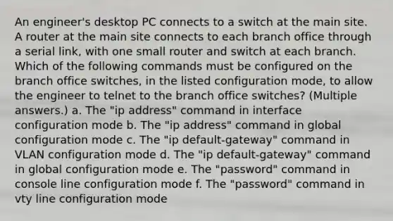 An engineer's desktop PC connects to a switch at the main site. A router at the main site connects to each branch office through a serial link, with one small router and switch at each branch. Which of the following commands must be configured on the branch office switches, in the listed configuration mode, to allow the engineer to telnet to the branch office switches? (Multiple answers.) a. The "ip address" command in interface configuration mode b. The "ip address" command in global configuration mode c. The "ip default-gateway" command in VLAN configuration mode d. The "ip default-gateway" command in global configuration mode e. The "password" command in console line configuration mode f. The "password" command in vty line configuration mode