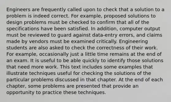 Engineers are frequently called upon to check that a solution to a problem is indeed correct. For example, proposed solutions to design problems must be checked to confirm that all of the specifications have been satisfied. In addition, computer output must be reviewed to guard against data-entry errors, and claims made by vendors must be examined critically. Engineering students are also asked to check the correctness of their work. For example, occasionally just a little time remains at the end of an exam. It is useful to be able quickly to identify those solutions that need more work. This text includes some examples that illustrate techniques useful for checking the solutions of the particular problems discussed in that chapter. At the end of each chapter, some problems are presented that provide an opportunity to practice these techniques.