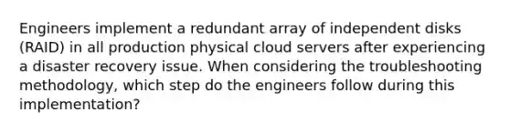 Engineers implement a redundant array of independent disks (RAID) in all production physical cloud servers after experiencing a disaster recovery issue. When considering the troubleshooting methodology, which step do the engineers follow during this implementation?