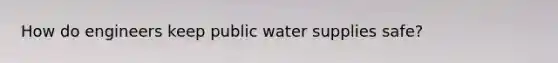 How do engineers keep public water supplies safe?