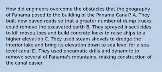 How did engineers overcome the obstacles that the geography of Panama posed to the building of the Panama Canal? A. They built new paved roads so that a greater number of dump trucks could remove the excavated earth B. They sprayed insecticides to kill mosquitoes and build concrete locks to raise ships to a higher elevation C. They used steam shovels to dredge the interior lake and bring its elevation down to sea level for a sea level canal D. They used pneumatic drills and dynamite to remove several of Panama's mountains, making construction of the canal easier