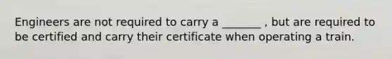 Engineers are not required to carry a _______ , but are required to be certified and carry their certificate when operating a train.