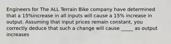 Engineers for The ALL Terrain Bike company have determined that a 15%increase in all inputs will cause a 15% increase in output. Assuming that input prices remain constant, you correctly deduce that such a change will cause _____ as output increases